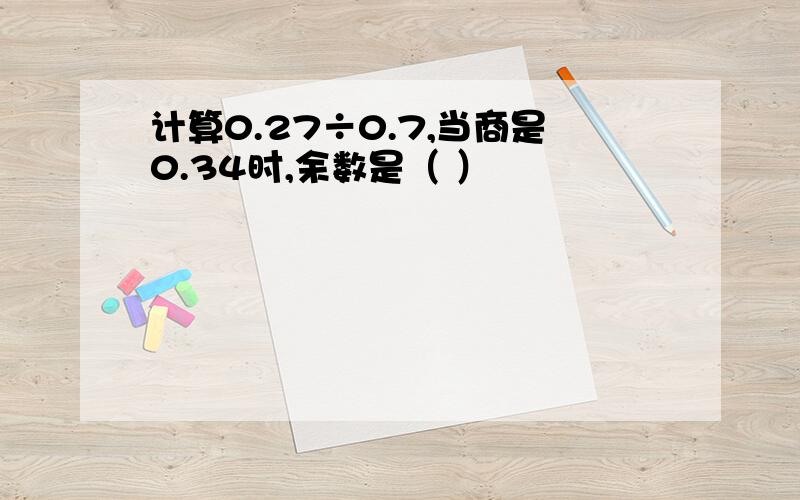 计算0.27÷0.7,当商是0.34时,余数是（ ）