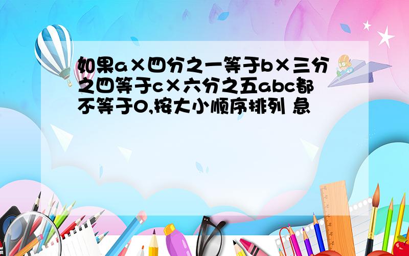 如果a×四分之一等于b×三分之四等于c×六分之五abc都不等于0,按大小顺序排列 急