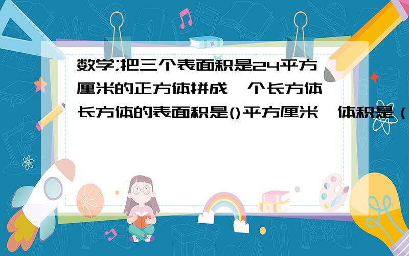 数学;把三个表面积是24平方厘米的正方体拼成一个长方体,长方体的表面积是()平方厘米,体积是（）急过程