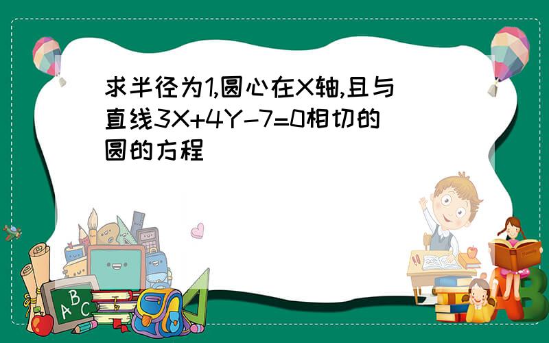 求半径为1,圆心在X轴,且与直线3X+4Y-7=0相切的圆的方程