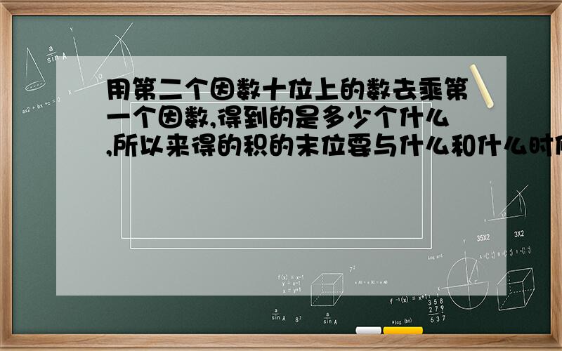 用第二个因数十位上的数去乘第一个因数,得到的是多少个什么,所以来得的积的末位要与什么和什么时候对齐.