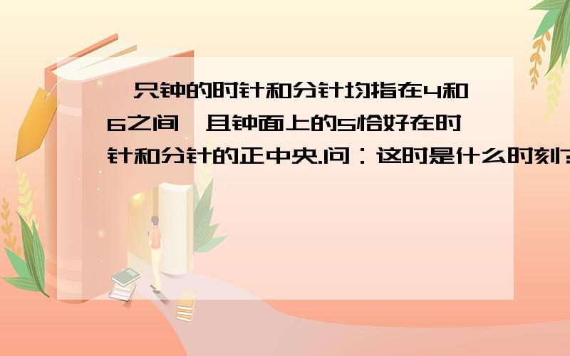 一只钟的时针和分针均指在4和6之间,且钟面上的5恰好在时针和分针的正中央.问：这时是什么时刻?不用一元一次,说明时间.