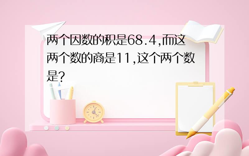 两个因数的积是68.4,而这两个数的商是11,这个两个数是?