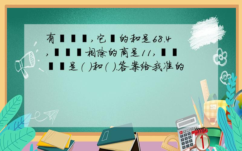 有兩個數,它們的和是68.4,兩個數相除的商是11,這兩個數是（ ）和（ ）.答案给我准的