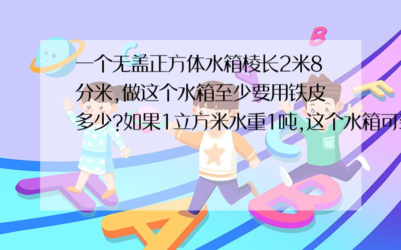 一个无盖正方体水箱棱长2米8分米,做这个水箱至少要用铁皮多少?如果1立方米水重1吨,这个水箱可装水多少吨