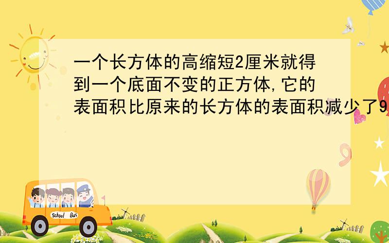 一个长方体的高缩短2厘米就得到一个底面不变的正方体,它的表面积比原来的长方体的表面积减少了96平方厘米原来的长方体的体积是多少立方厘米?要算式,