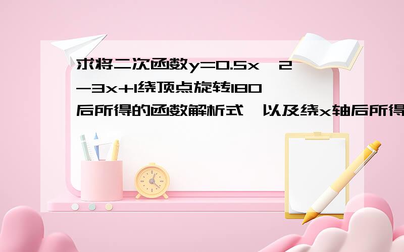 求将二次函数y=0.5x^2-3x+1绕顶点旋转180°后所得的函数解析式,以及绕x轴后所得的函数解析式