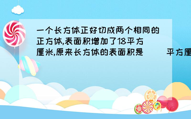 一个长方体正好切成两个相同的正方体,表面积增加了18平方厘米,原来长方体的表面积是（ ）平方厘米