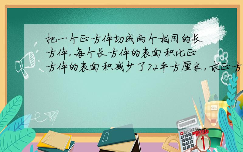 把一个正方体切成两个相同的长方体,每个长方体的表面积比正方体的表面积减少了72平方厘米,求正方体的体积把一个正方体切成两个相同的小长方体,每个小长方体的表面积比原正方体的表