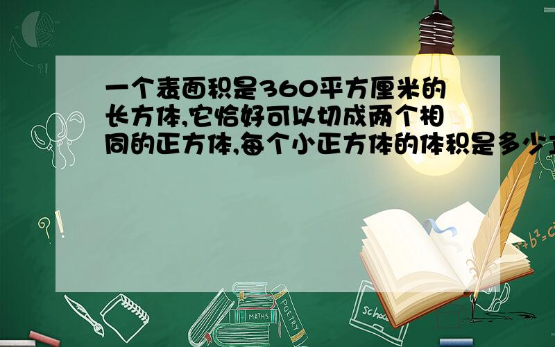 一个表面积是360平方厘米的长方体,它恰好可以切成两个相同的正方体,每个小正方体的体积是多少立方厘米?