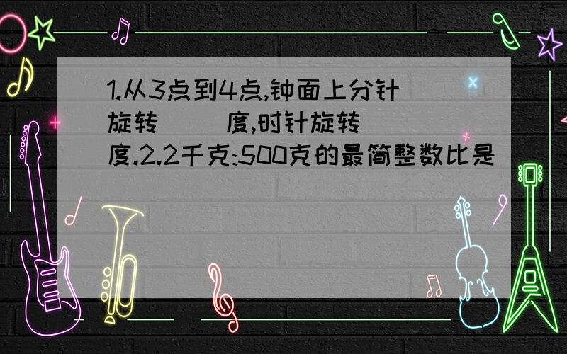 1.从3点到4点,钟面上分针旋转( )度,时针旋转( )度.2.2千克:500克的最简整数比是( ):( )比值是:( ).1.从3点到4点,钟面上分针旋转( )度,时针旋转( )度.2.2千克:500克的最简整数比是( ):( )比值是:( ).3.18