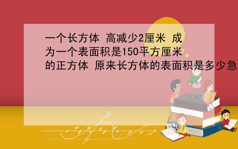 一个长方体 高减少2厘米 成为一个表面积是150平方厘米的正方体 原来长方体的表面积是多少急 快