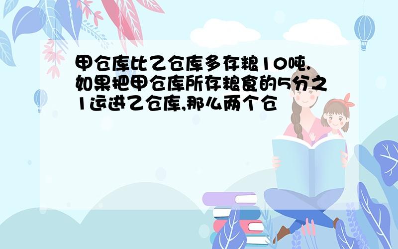 甲仓库比乙仓库多存粮10吨.如果把甲仓库所存粮食的5分之1运进乙仓库,那么两个仓