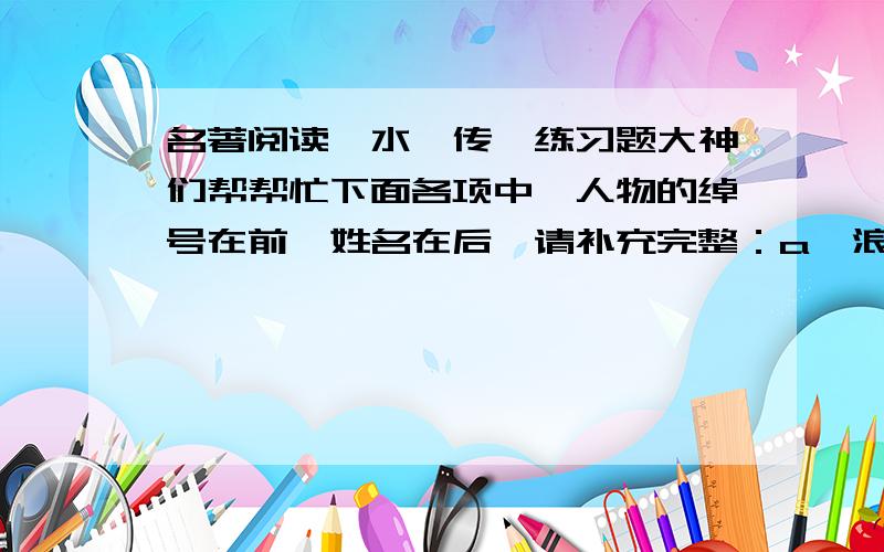 名著阅读《水浒传》练习题大神们帮帮忙下面各项中,人物的绰号在前、姓名在后,请补充完整：a、浪里白跳_________b、____________吴用c、赤发鬼___________d、插翅虎___________e、____________杨林f、小