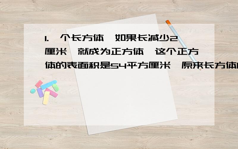 1.一个长方体,如果长减少2厘米,就成为正方体,这个正方体的表面积是54平方厘米,原来长方体的表面积和体1.一个长方体,如果长减少2厘米,就成为正方体,这个正方体的表面积是54平方厘米,原来