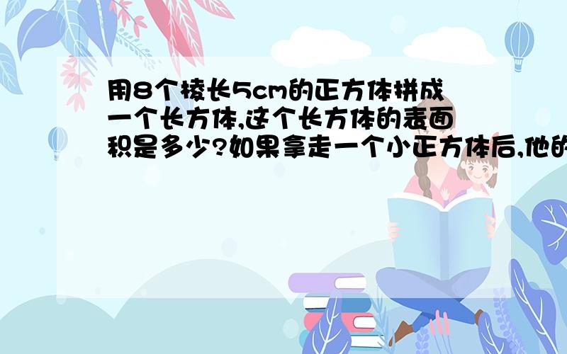 用8个棱长5cm的正方体拼成一个长方体,这个长方体的表面积是多少?如果拿走一个小正方体后,他的表面积是多少?今天要完成的,必须要过程不要方程.