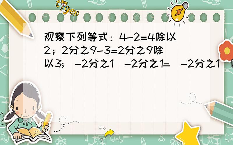 观察下列等式：4-2=4除以2；2分之9-3=2分之9除以3;(-2分之1)-2分之1=(-2分之1)除以2 将以上等式变形,用含y的代数式表示为（ ）亲们,昨儿个生病没上课,家庭作业不怎么会做,主要是不懂,