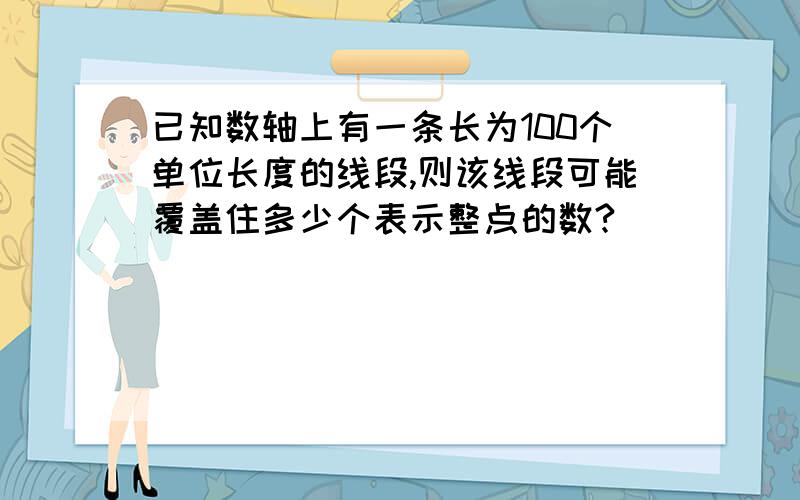 已知数轴上有一条长为100个单位长度的线段,则该线段可能覆盖住多少个表示整点的数?