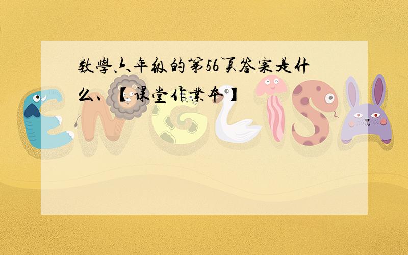 数学六年级的第56页答案是什么、【课堂作业本】