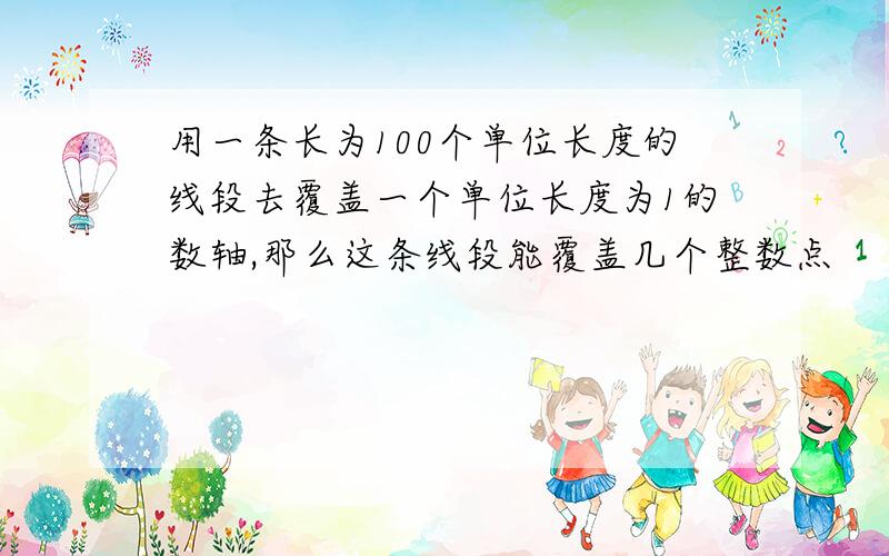 用一条长为100个单位长度的线段去覆盖一个单位长度为1的数轴,那么这条线段能覆盖几个整数点