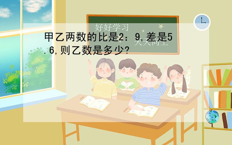 甲乙两数的比是2：9,差是5.6,则乙数是多少?