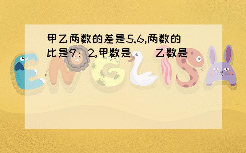 甲乙两数的差是5.6,两数的比是9：2,甲数是（）乙数是（）