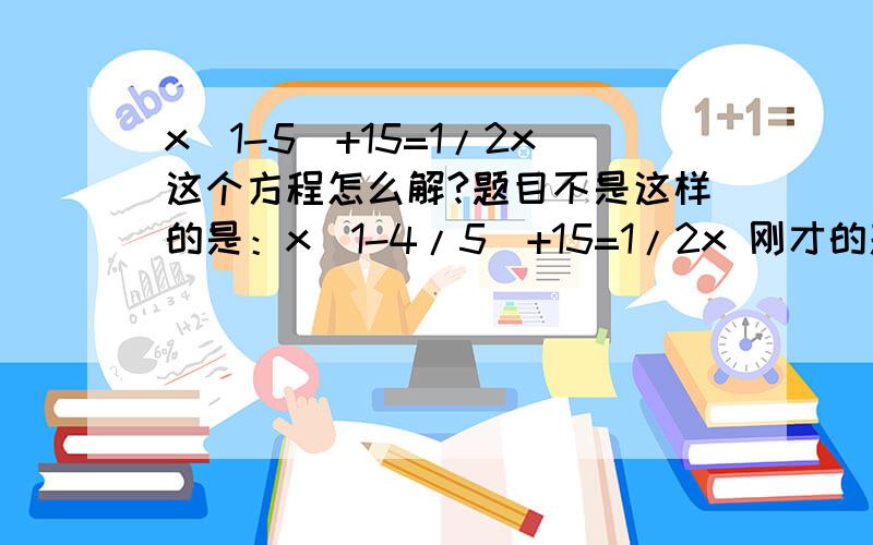 x(1-5)+15=1/2x这个方程怎么解?题目不是这样的是：x(1-4/5)+15=1/2x 刚才的题目我发错了 不好意思啊