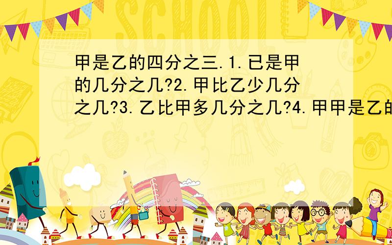 甲是乙的四分之三.1.已是甲的几分之几?2.甲比乙少几分之几?3.乙比甲多几分之几?4.甲甲是乙的四分之三.1.已是甲的几分之几?2.甲比乙少几分之几?3.乙比甲多几分之几?4.甲是甲乙和的几分之几?