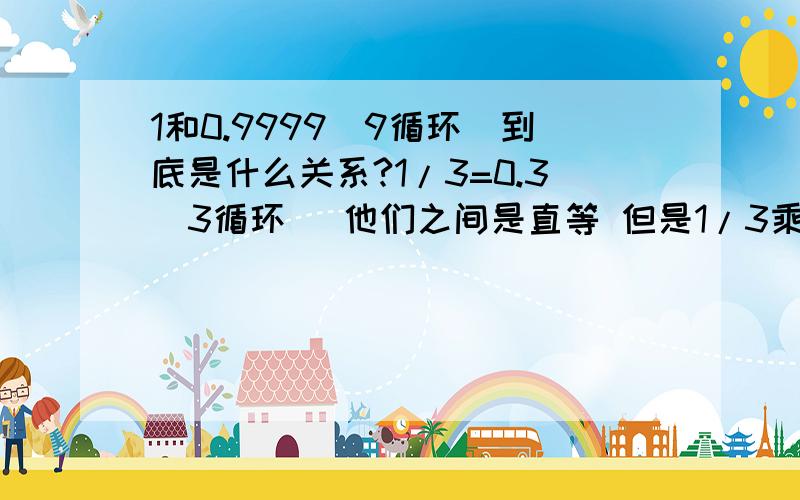 1和0.9999（9循环）到底是什么关系?1/3=0.3(3循环) 他们之间是直等 但是1/3乘以3得1 0.3333```乘以3得0.999(9循环) 1和0.9999(9循环)岂不成了直等?