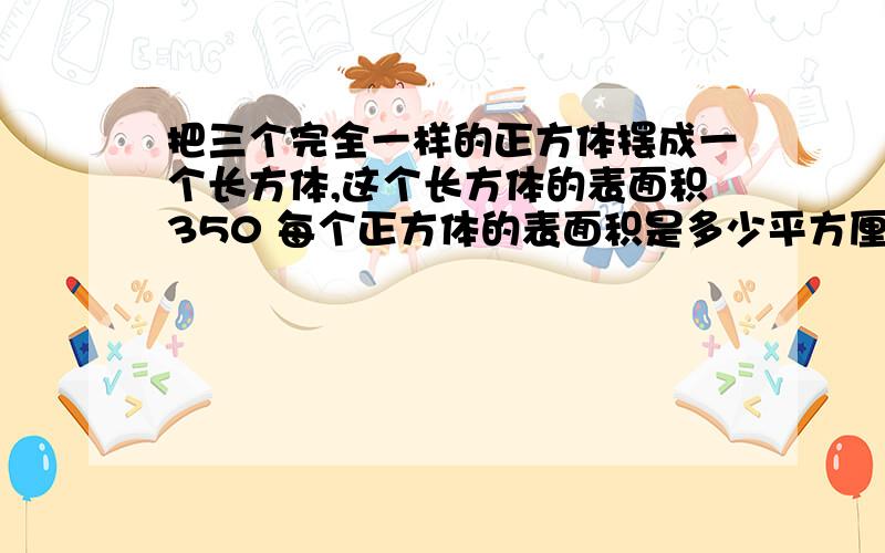 把三个完全一样的正方体摆成一个长方体,这个长方体的表面积350 每个正方体的表面积是多少平方厘米?