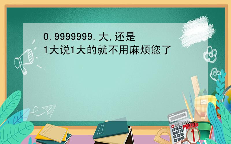 0.9999999.大,还是1大说1大的就不用麻烦您了