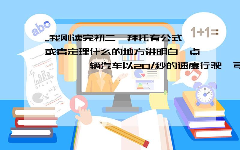 ..我刚读完初二,拜托有公式或者定理什么的地方讲明白一点,一、一辆汽车以20/秒的速度行驶,司机发现前方路面有情况,紧急刹车后汽车又滑行25米后停车,⑴从刹车到停车有了多少时间?⑵从刹