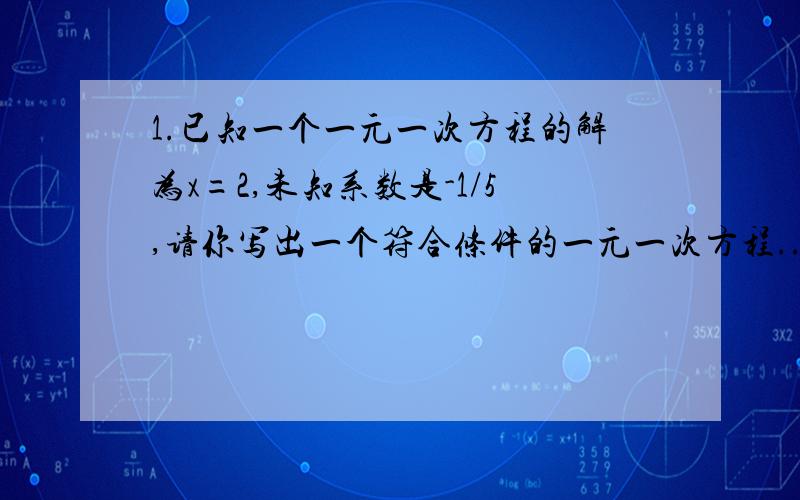 1.已知一个一元一次方程的解为x=2,未知系数是-1/5,请你写出一个符合条件的一元一次方程..