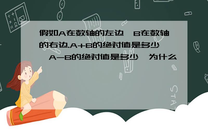 假如A在数轴的左边,B在数轴的右边.A+B的绝对值是多少,A-B的绝对值是多少,为什么