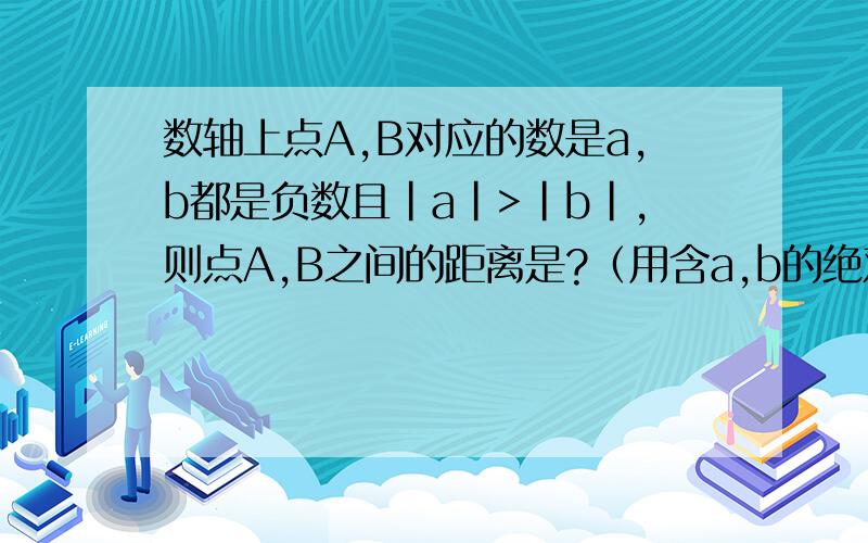 数轴上点A,B对应的数是a,b都是负数且|a|>|b|,则点A,B之间的距离是?（用含a,b的绝对值的式子表示）请你猜想：数轴上点A,B对应的数是a,b,若a,b中有一个正数,一个负数,则A,B之间的距离是?（用含a,b