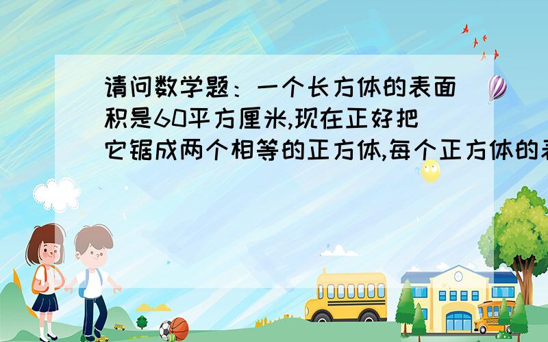 请问数学题：一个长方体的表面积是60平方厘米,现在正好把它锯成两个相等的正方体,每个正方体的表面积是多少平方厘米?