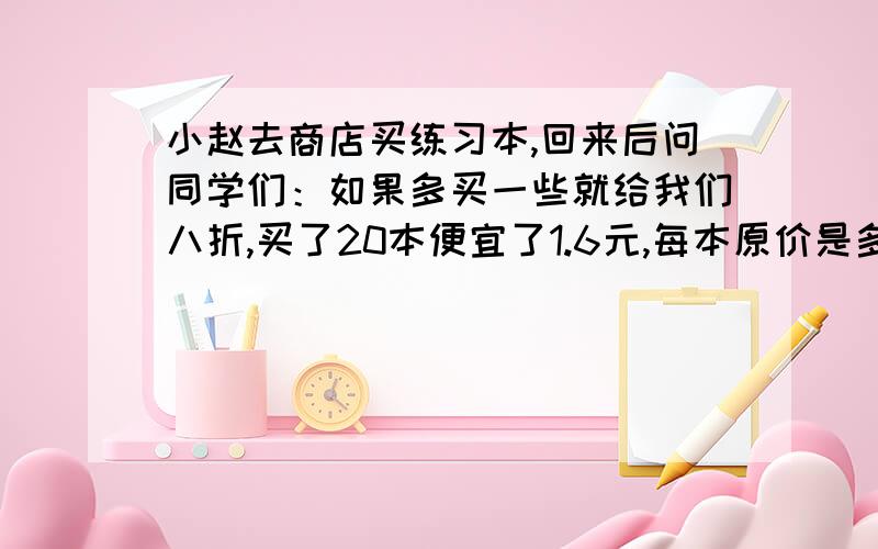 小赵去商店买练习本,回来后问同学们：如果多买一些就给我们八折,买了20本便宜了1.6元,每本原价是多少