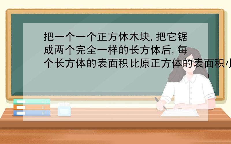 把一个一个正方体木块,把它锯成两个完全一样的长方体后,每个长方体的表面积比原正方体的表面积小32平方厘求原正方体的体积,希望大家告诉解题思路和算式,如果有好理解一点更好!