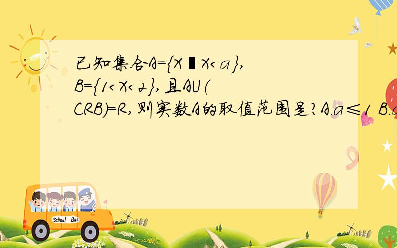 已知集合A=｛X丨X＜a｝,B=｛1＜X＜2｝,且AU（CRB）=R,则实数A的取值范围是?A.a≤1 B.a＜1 C.a≥2 D.a＞2U是并集（CRB）是 B的补集