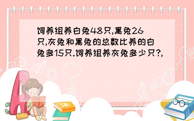 饲养组养白兔48只,黑兔26只,灰兔和黑兔的总数比养的白兔多15只.饲养组养灰兔多少只?,