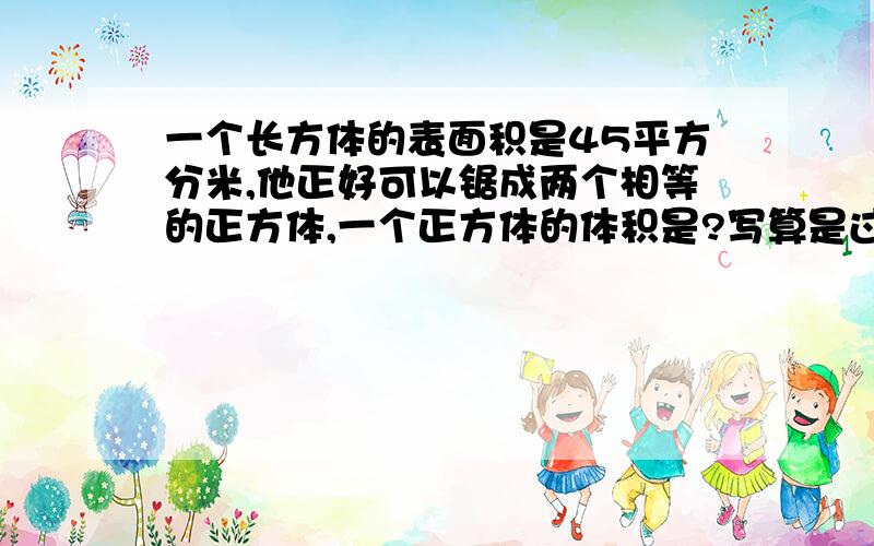 一个长方体的表面积是45平方分米,他正好可以锯成两个相等的正方体,一个正方体的体积是?写算是过程哈！