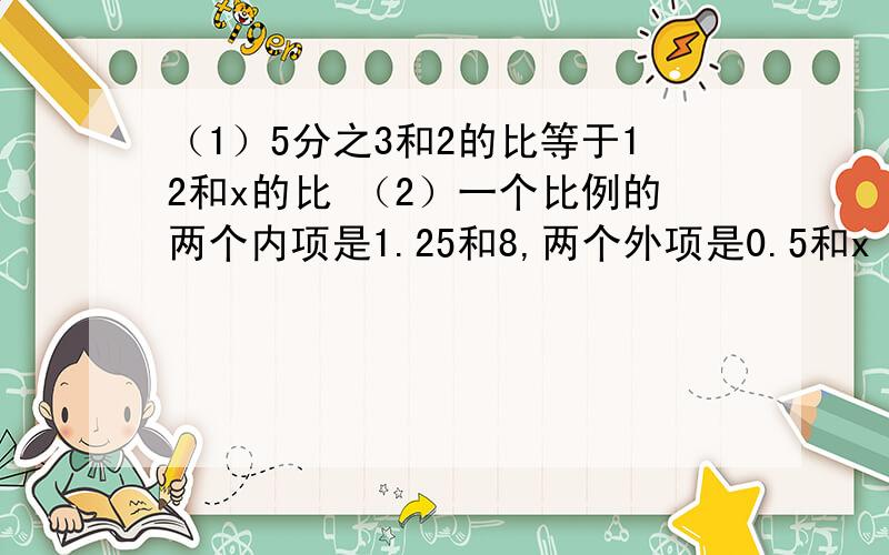 （1）5分之3和2的比等于12和x的比 （2）一个比例的两个内项是1.25和8,两个外项是0.5和x