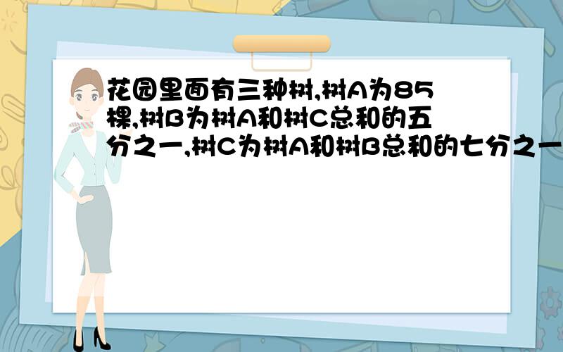 花园里面有三种树,树A为85棵,树B为树A和树C总和的五分之一,树C为树A和树B总和的七分之一.问花园只能设一个X