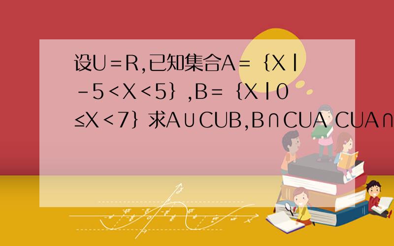 设U＝R,已知集合A＝｛X丨﹣5＜X﹤5｝,B＝﹛X丨0≤X＜7﹜求A∪CUB,B∩CUA CUA∩CUB,