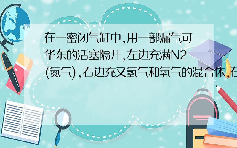 在一密闭气缸中,用一部漏气可华东的活塞隔开,左边充满N2(氮气),右边充又氢气和氧气的混合体,在二十摄氏度是,右边的混合气体点燃,反应冷却到原来温度,若活塞原来离气缸左端的距离为总