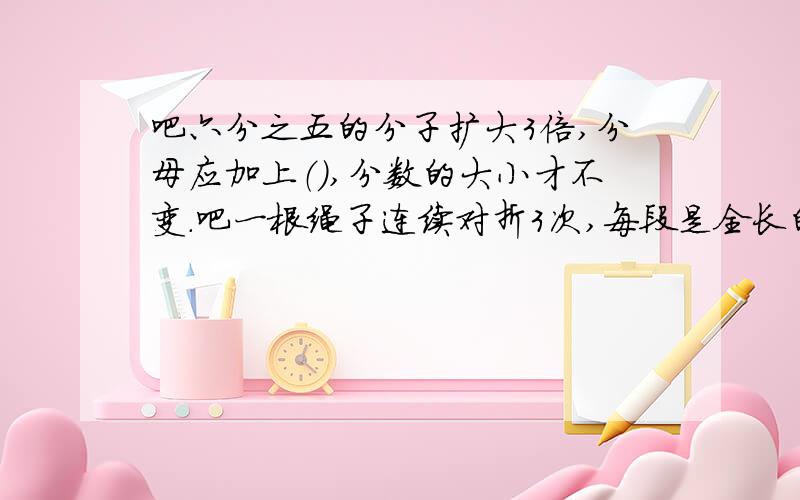 吧六分之五的分子扩大3倍,分母应加上（）,分数的大小才不变.吧一根绳子连续对折3次,每段是全长的（/)