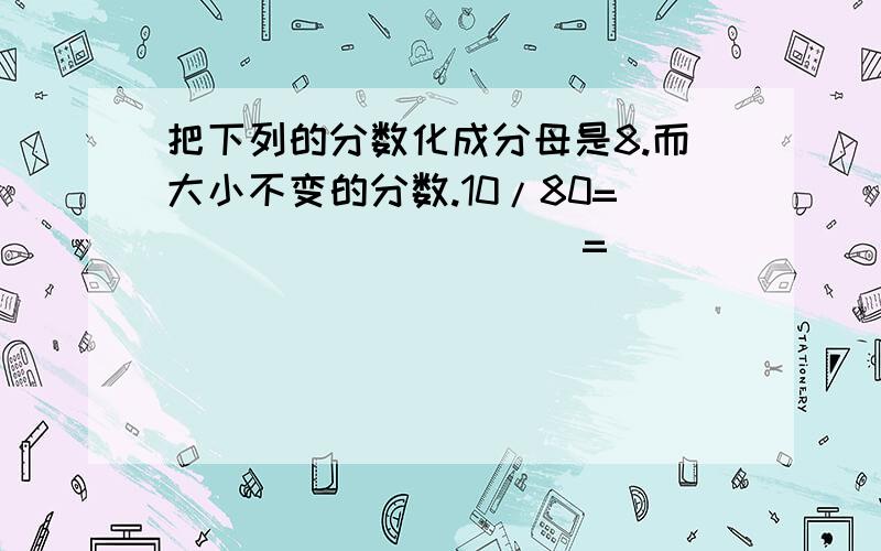 把下列的分数化成分母是8.而大小不变的分数.10/80=(                )=(          )6/24=(               )=(             )18/72=(             )=(                )24/48=(                )=(             )