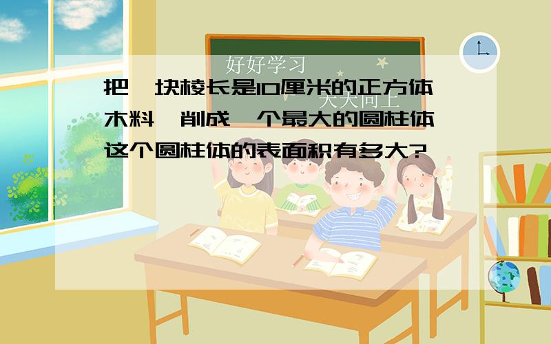 把一块棱长是10厘米的正方体木料,削成一个最大的圆柱体,这个圆柱体的表面积有多大?