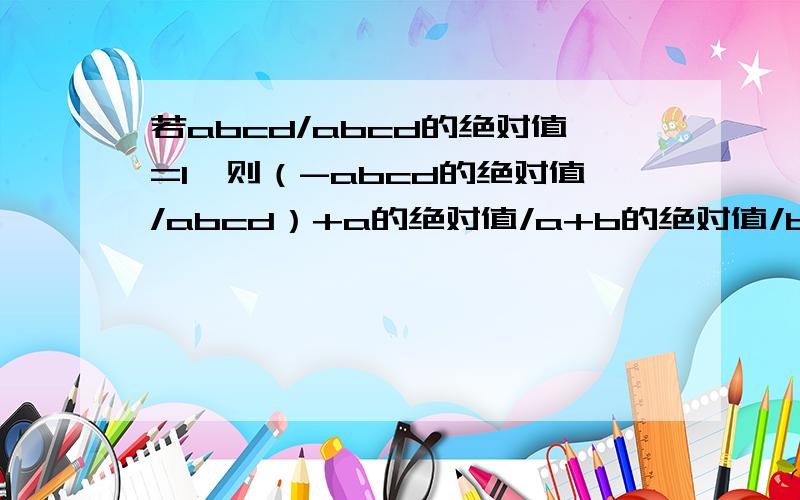 若abcd/abcd的绝对值=1,则（-abcd的绝对值/abcd）+a的绝对值/a+b的绝对值/b+c的