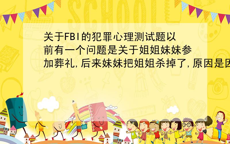 关于FBI的犯罪心理测试题以前有一个问题是关于姐姐妹妹参加葬礼,后来妹妹把姐姐杀掉了,原因是因为她在葬礼上看到了心仪的男人,所以把她姐姐杀了.这个事情透露出来的是妹妹的生命的轻